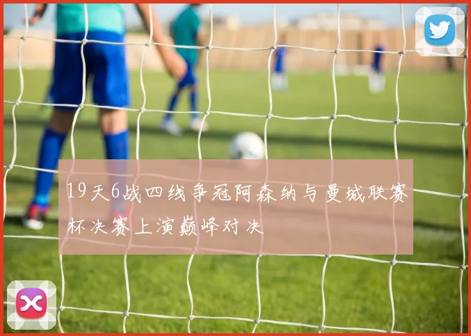 19天6战四线争冠阿森纳与曼城联赛杯决赛上演巅峰对决