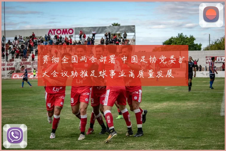 贯彻全国两会部署 中国足协党委扩大会议助推足球事业高质量发展