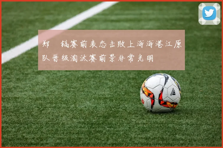 郑暻镐赛前表态击败上海海港江原队晋级淘汰赛前景非常光明