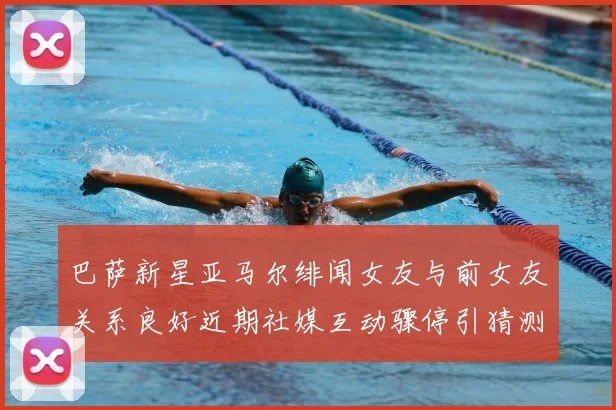 巴萨新星亚马尔绯闻女友与前女友关系良好近期社媒互动骤停引猜测