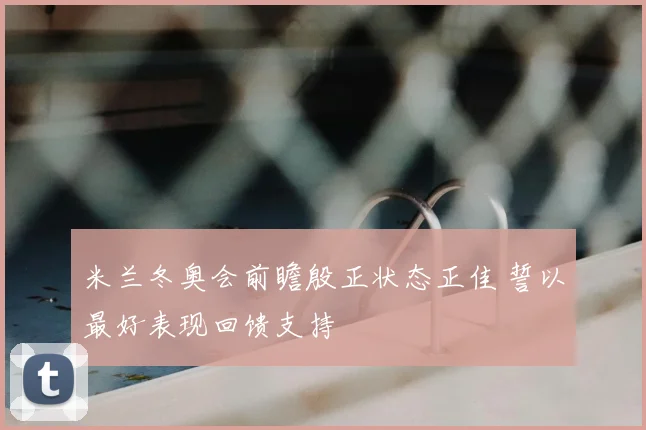 米兰冬奥会前瞻殷正状态正佳 誓以最好表现回馈支持