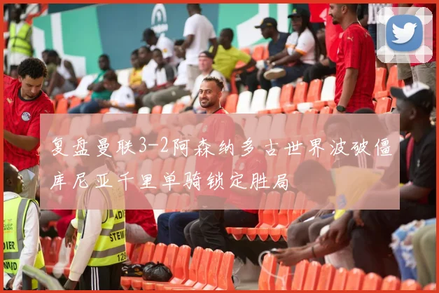 复盘曼联3-2阿森纳多古世界波破僵库尼亚千里单骑锁定胜局