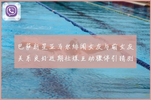 巴萨新星亚马尔绯闻女友与前女友关系良好近期社媒互动骤停引猜测