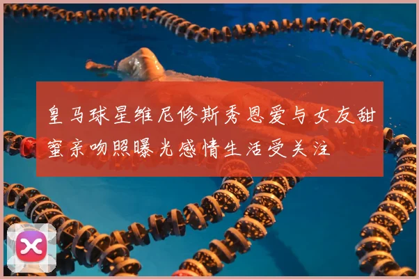 皇马球星维尼修斯秀恩爱与女友甜蜜亲吻照曝光感情生活受关注