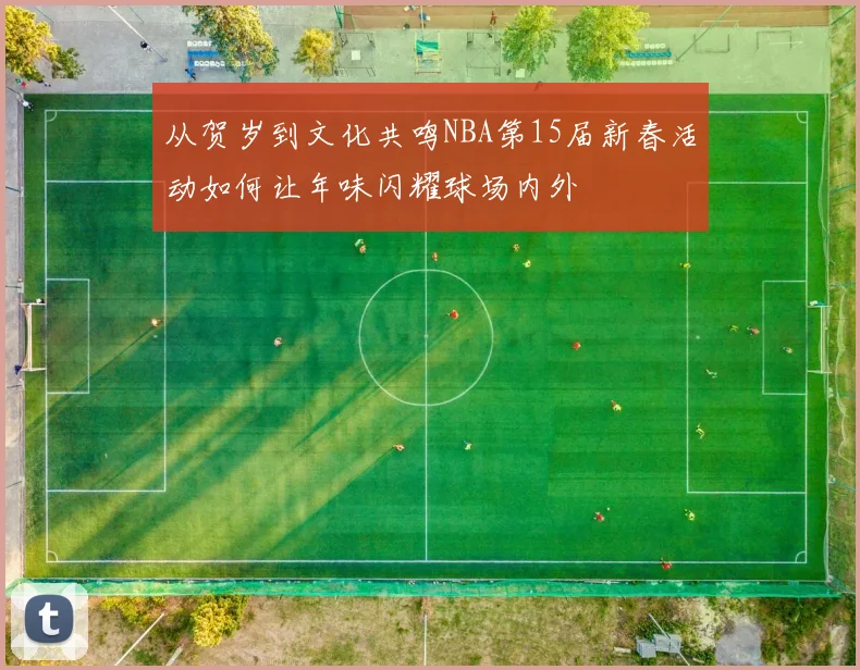 从贺岁到文化共鸣NBA第15届新春活动如何让年味闪耀球场内外