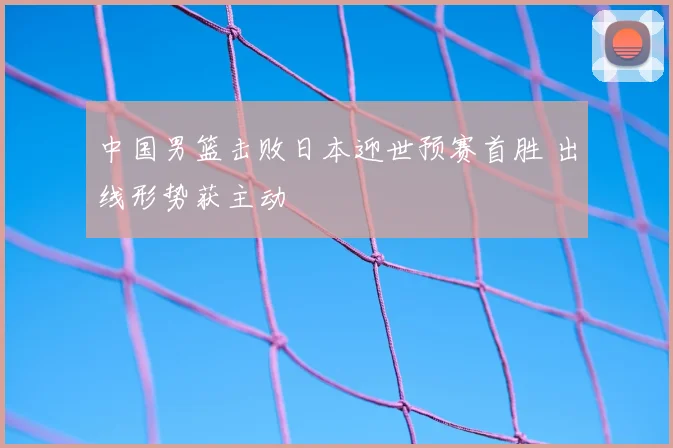 中国男篮击败日本迎世预赛首胜 出线形势获主动