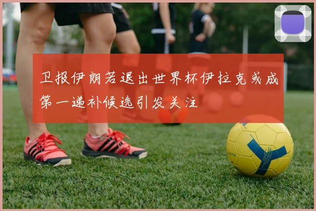卫报伊朗若退出世界杯伊拉克或成第一递补候选引发关注