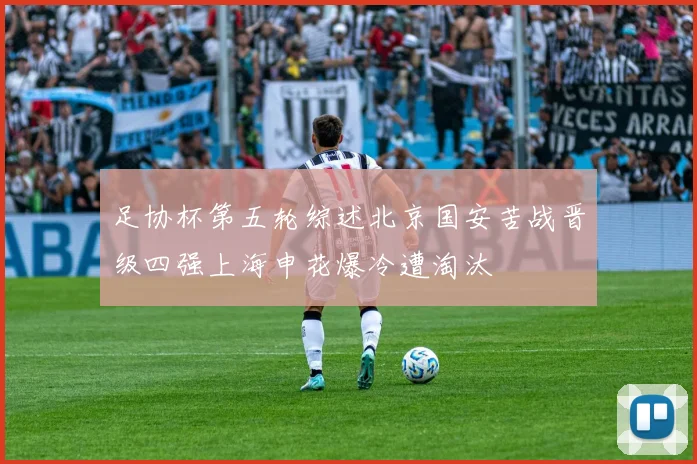 足协杯第五轮综述北京国安苦战晋级四强上海申花爆冷遭淘汰