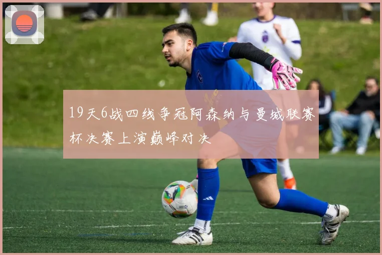 19天6战四线争冠阿森纳与曼城联赛杯决赛上演巅峰对决