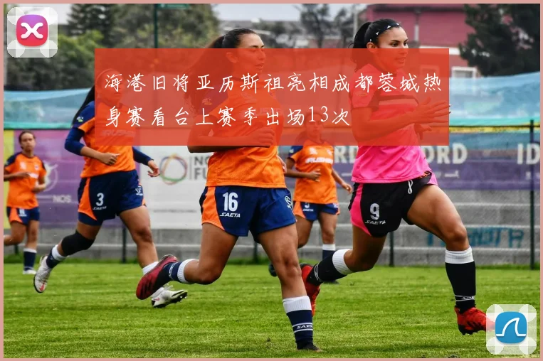 海港旧将亚历斯祖亮相成都蓉城热身赛看台上赛季出场13次