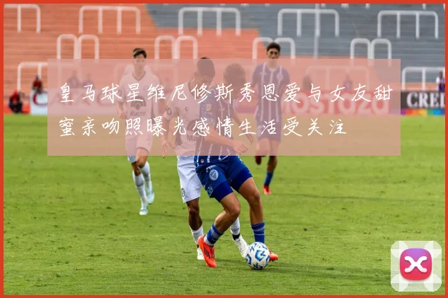 皇马球星维尼修斯秀恩爱与女友甜蜜亲吻照曝光感情生活受关注